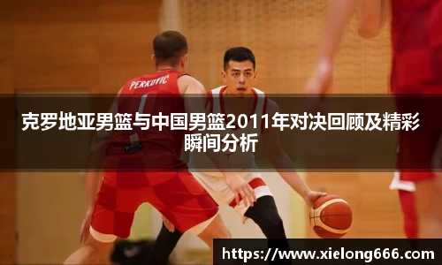 克罗地亚男篮与中国男篮2011年对决回顾及精彩瞬间分析