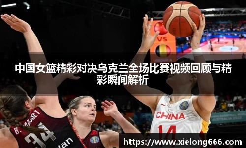 中国女篮精彩对决乌克兰全场比赛视频回顾与精彩瞬间解析